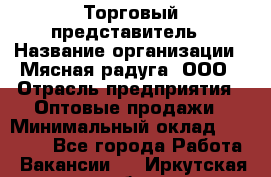 Торговый представитель › Название организации ­ Мясная радуга, ООО › Отрасль предприятия ­ Оптовые продажи › Минимальный оклад ­ 20 000 - Все города Работа » Вакансии   . Иркутская обл.